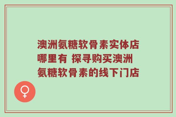 澳洲氨糖软骨素实体店哪里有 探寻购买澳洲氨糖软骨素的线下门店