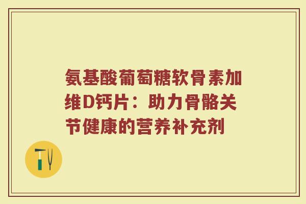 氨基酸葡萄糖软骨素加维D钙片:助力骨骼关节健康的营养补充剂 氨基酸葡萄糖软骨素加维D钙片:助力骨骼关节健康的营养补充剂