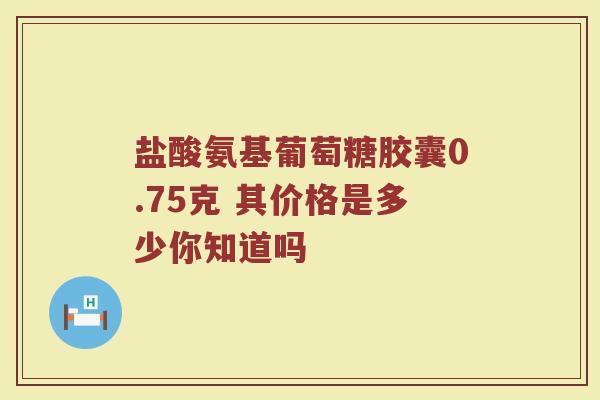 盐酸氨基葡萄糖胶囊0.75克 其价格是多少你知道吗