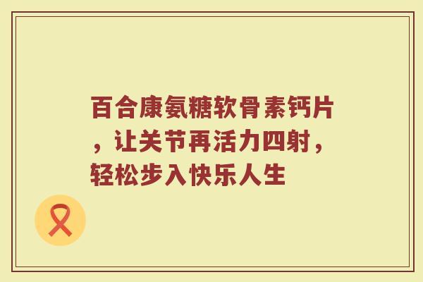 百合康氨糖软骨素钙片,让关节再活力四射,轻松步入快乐人生 百合康氨糖软骨素钙片,让关节再活力四射,轻松步入快乐人生