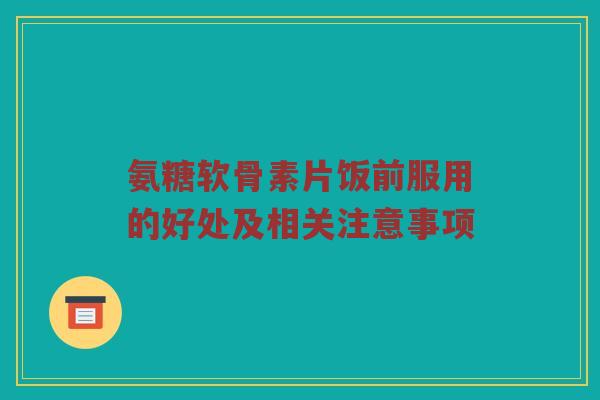 氨糖软骨素片饭前服用的好处及相关注意事项