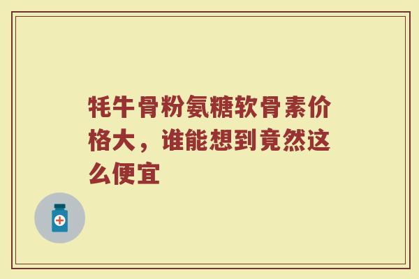 牦牛骨粉氨糖软骨素价格大,谁能想到竟然这么便宜 牦牛骨粉氨糖软骨素价格大,谁能想到竟然这么便宜
