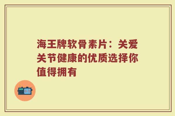 海王牌软骨素片:关爱关节健康的优质选择你值得拥有 海王牌软骨素片:关爱关节健康的优质选择你值得拥有