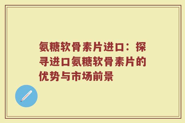 氨糖软骨素片进口:探寻进口氨糖软骨素片的优势与市场前景 氨糖软骨素片进口:探寻进口氨糖软骨素片的优势与市场前景