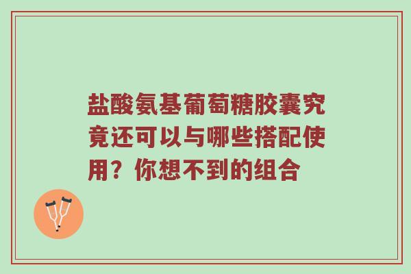 盐酸氨基葡萄糖胶囊究竟还可以与哪些搭配使用？你想不到的组合