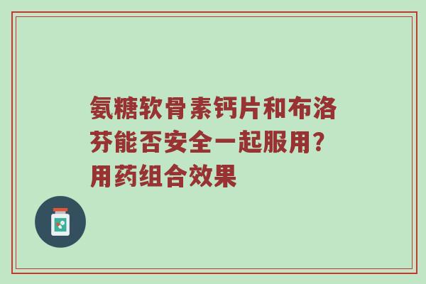 氨糖软骨素钙片和布洛芬能否安全一起服用?用药组合效果 氨糖软骨素钙片和布洛芬能否安全一起服用?用药组合效果