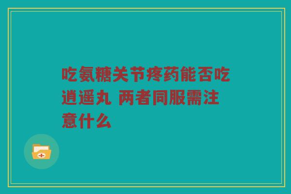 吃氨糖关节疼药能否吃逍遥丸 两者同服需注意什么 吃氨糖关节疼药能否吃逍遥丸 两者同服需注意什么