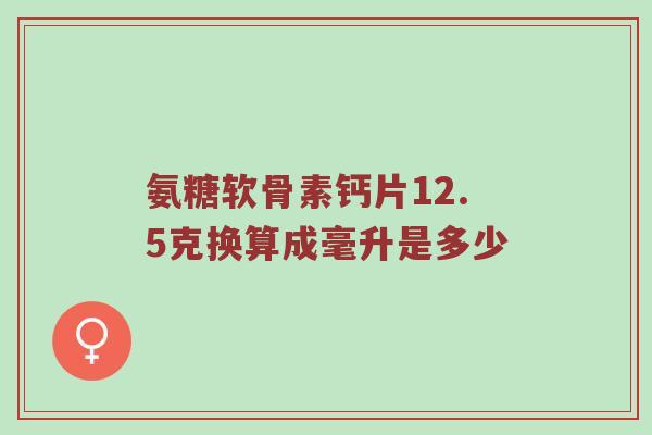 氨糖软骨素钙片12.5克换算成毫升是多少 氨糖软骨素钙片12.5克换算成毫升是多少