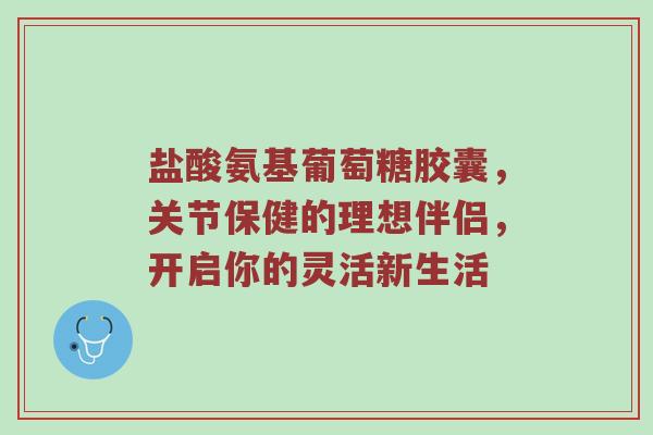 盐酸氨基葡萄糖胶囊,关节保健的理想伴侣,开启你的灵活新生活 盐酸氨基葡萄糖胶囊,关节保健的理想伴侣,开启你的灵活新生活