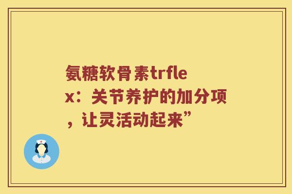 氨糖软骨素trflex:关节养护的加分项,让灵活动起来” 氨糖软骨素trflex:关节养护的加分项,让灵活动起来”