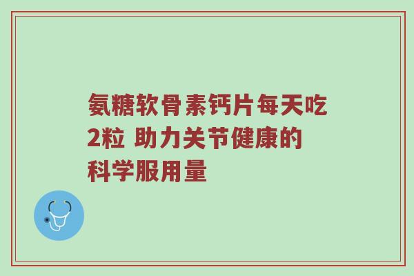 氨糖软骨素钙片每天吃2粒 助力关节健康的科学服用量 氨糖软骨素钙片每天吃2粒 助力关节健康的科学服用量