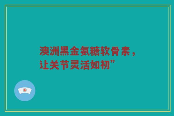 澳洲黑金氨糖软骨素，让关节灵活如初”