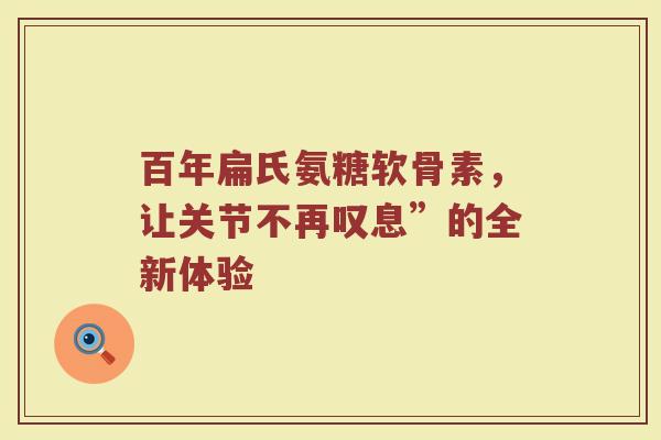 百年扁氏氨糖软骨素,让关节不再叹息”的全新体验 百年扁氏氨糖软骨素,让关节不再叹息”的全新体验