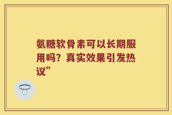 氨糖软骨素可以长期服用吗?真实效果引发热议” 氨糖软骨素可以长期服用吗?真实效果引发热议”
