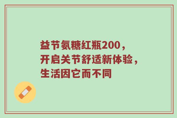 益节氨糖红瓶200，开启关节舒适新体验，生活因它而不同