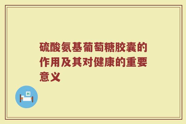 硫酸氨基葡萄糖胶囊的作用及其对健康的重要意义 硫酸氨基葡萄糖胶囊的作用及其对健康的重要意义