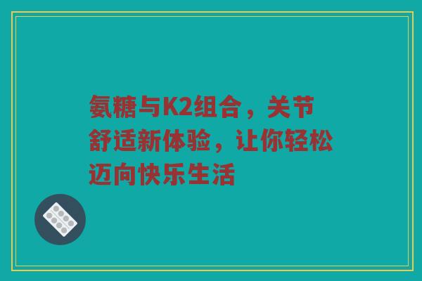 氨糖与K2组合，关节舒适新体验，让你轻松迈向快乐生活