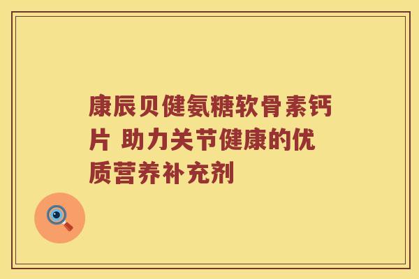 康辰贝健氨糖软骨素钙片 助力关节健康的优质营养补充剂 康辰贝健氨糖软骨素钙片 助力关节健康的优质营养补充剂
