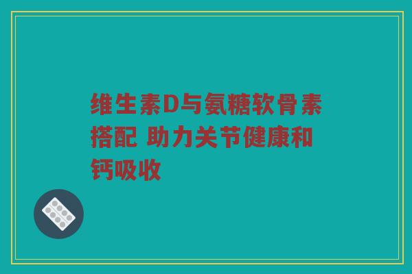 维生素D与氨糖软骨素搭配 助力关节健康和钙吸收