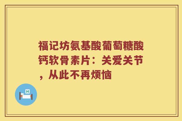 福记坊氨基酸葡萄糖酸钙软骨素片:关爱关节,从此不再烦恼 福记坊氨基酸葡萄糖酸钙软骨素片:关爱关节,从此不再烦恼