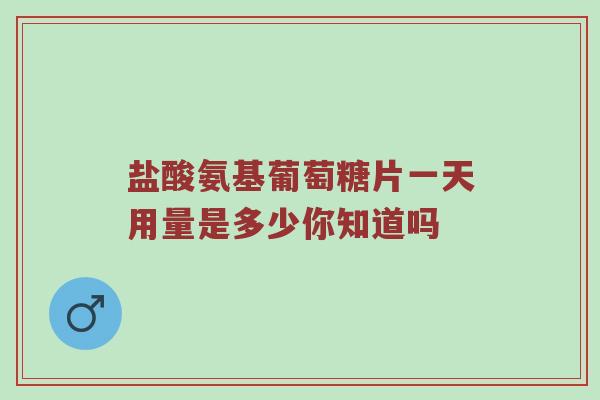 盐酸氨基葡萄糖片一天用量是多少你知道吗