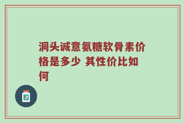 洞头诚意氨糖软骨素价格是多少 其性价比如何 洞头诚意氨糖软骨素价格是多少 其性价比如何