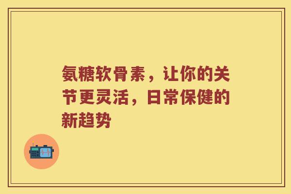 氨糖软骨素，让你的关节更灵活，日常保健的新趋势
