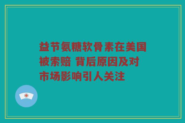 益节氨糖软骨素在美国被索赔 背后原因及对市场影响引人关注