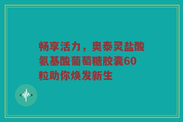 畅享活力,奥泰灵盐酸氨基酸葡萄糖胶囊60粒助你焕发新生 畅享活力,奥泰灵盐酸氨基酸葡萄糖胶囊60粒助你焕发新生