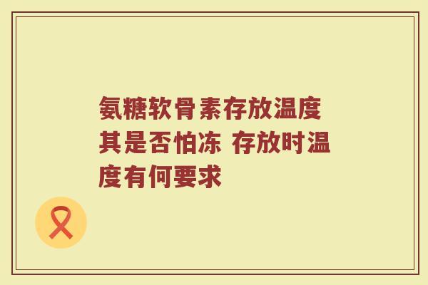 氨糖软骨素存放温度 其是否怕冻 存放时温度有何要求 氨糖软骨素存放温度 其是否怕冻 存放时温度有何要求