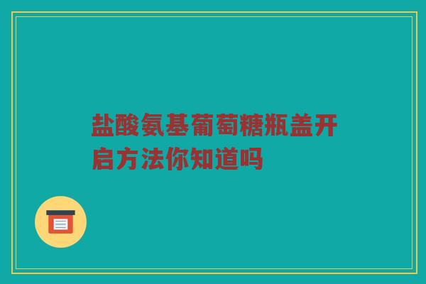 盐酸氨基葡萄糖瓶盖开启方法你知道吗
