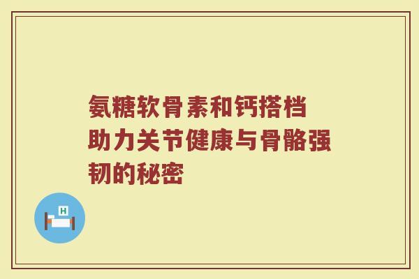 氨糖软骨素和钙搭档 助力关节健康与骨骼强韧的秘密 氨糖软骨素和钙搭档 助力关节健康与骨骼强韧的秘密