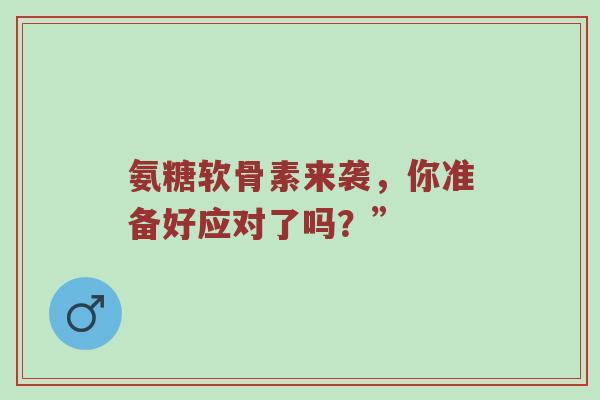 氨糖软骨素来袭,你准备好应对了吗?” 氨糖软骨素来袭,你准备好应对了吗?”