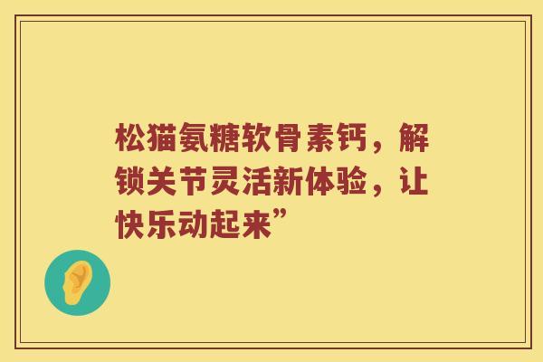 松猫氨糖软骨素钙,解锁关节灵活新体验,让快乐动起来” 松猫氨糖软骨素钙,解锁关节灵活新体验,让快乐动起来”