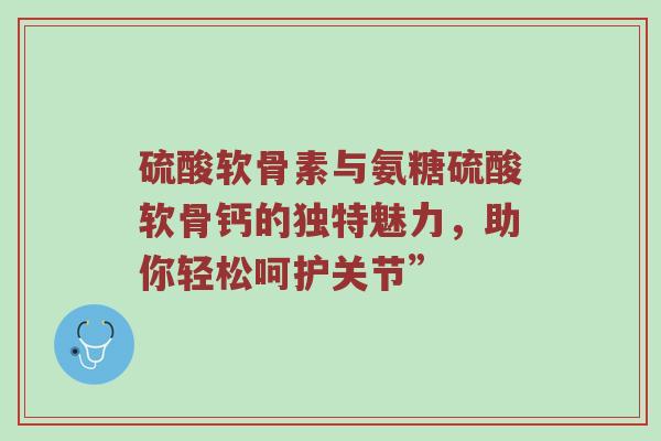 硫酸软骨素与氨糖硫酸软骨钙的独特魅力，助你轻松呵护关节”