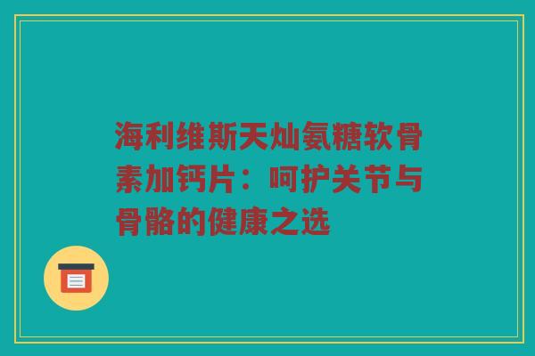 海利维斯天灿氨糖软骨素加钙片:呵护关节与骨骼的健康之选 海利维斯天灿氨糖软骨素加钙片:呵护关节与骨骼的健康之选