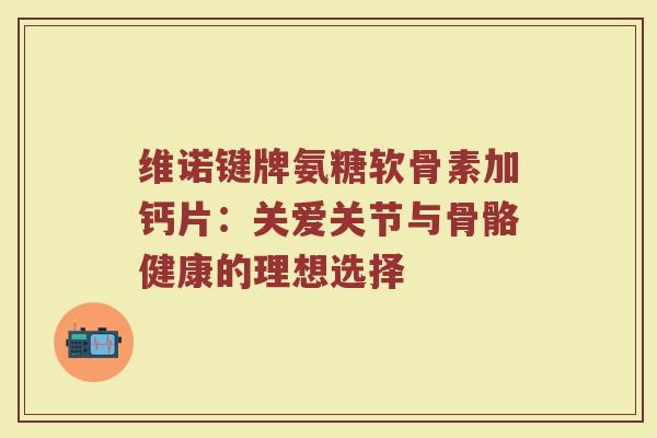 维诺键牌氨糖软骨素加钙片：关爱关节与骨骼健康的理想选择