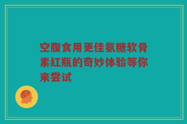 空腹食用更佳氨糖软骨素红瓶的奇妙体验等你来尝试 空腹食用更佳氨糖软骨素红瓶的奇妙体验等你来尝试