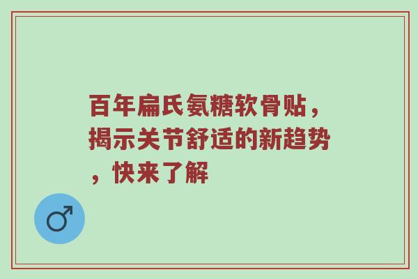 百年扁氏氨糖软骨贴，揭示关节舒适的新趋势，快来了解