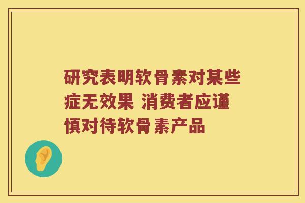 研究表明软骨素对某些症无效果 消费者应谨慎对待软骨素产品 研究表明软骨素对某些症无效果 消费者应谨慎对待软骨素产品