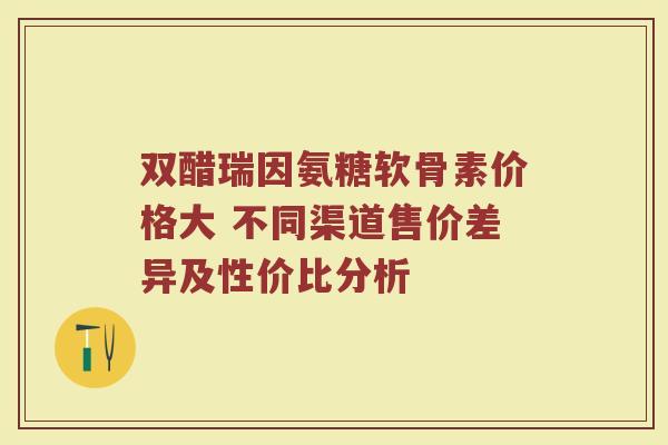 双醋瑞因氨糖软骨素价格大 不同渠道售价差异及性价比分析