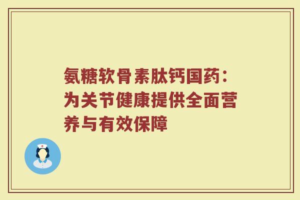 氨糖软骨素肽钙国药:为关节健康提供全面营养与有效保障 氨糖软骨素肽钙国药:为关节健康提供全面营养与有效保障