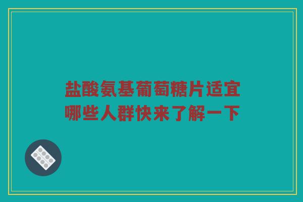 盐酸氨基葡萄糖片适宜哪些人群快来了解一下