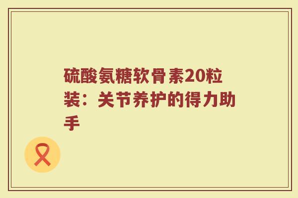 硫酸氨糖软骨素20粒装:关节养护的得力助手 硫酸氨糖软骨素20粒装:关节养护的得力助手