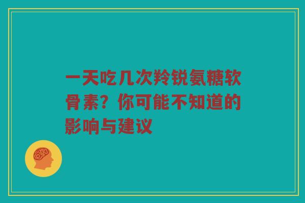 一天吃几次羚锐氨糖软骨素？你可能不知道的影响与建议