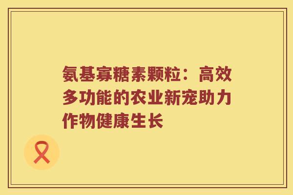 氨基寡糖素颗粒:高效多功能的农业新宠助力作物健康生长 氨基寡糖素颗粒:高效多功能的农业新宠助力作物健康生长