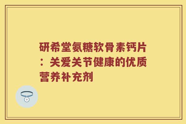 研希堂氨糖软骨素钙片:关爱关节健康的优质营养补充剂 研希堂氨糖软骨素钙片:关爱关节健康的优质营养补充剂