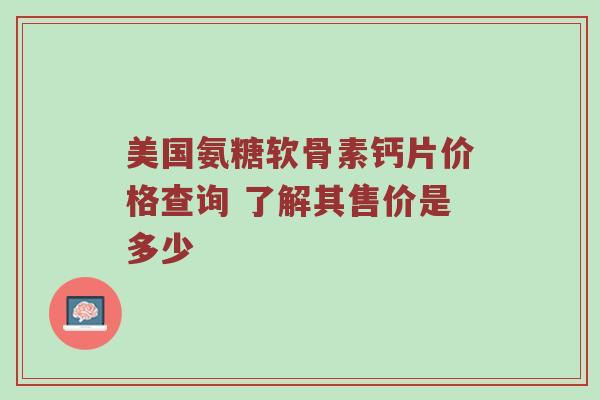 美国氨糖软骨素钙片价格查询 了解其售价是多少 美国氨糖软骨素钙片价格查询 了解其售价是多少