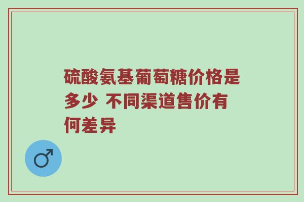 硫酸氨基葡萄糖价格是多少 不同渠道售价有何差异