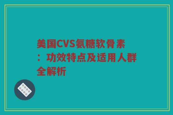 美国CVS氨糖软骨素：功效特点及适用人群全解析
